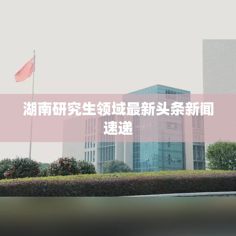 湖南研究生領(lǐng)域最新頭條新聞速遞