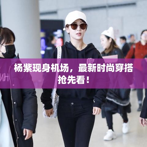 楊紫現(xiàn)身機(jī)場，最新時尚穿搭搶先看！