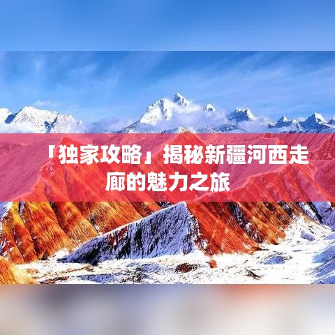 「獨(dú)家攻略」揭秘新疆河西走廊的魅力之旅