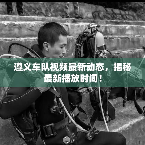 遵義車隊視頻最新動態(tài)，揭秘最新播放時間！
