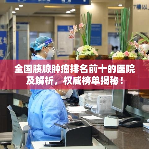 全國胰腺腫瘤排名前十的醫(yī)院及解析，權(quán)威榜單揭秘！